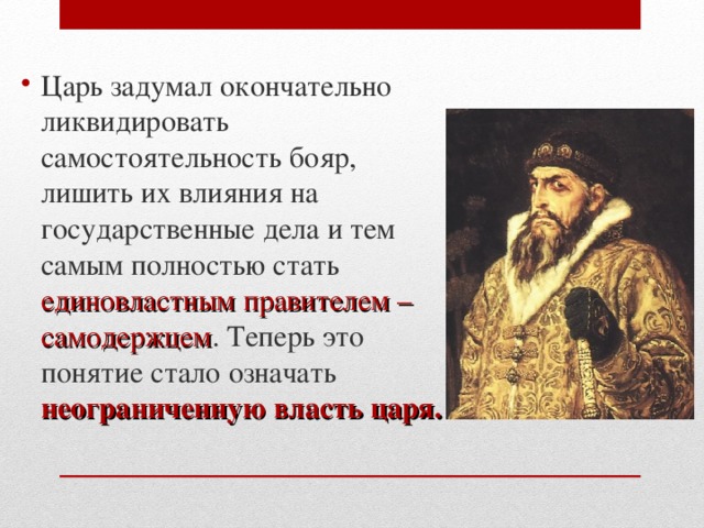 Царь задумал окончательно ликвидировать самостоятельность бояр, лишить их влияния на государственные дела и тем самым полностью стать единовластным правителем – самодержцем . Теперь это понятие стало означать неограниченную власть царя.