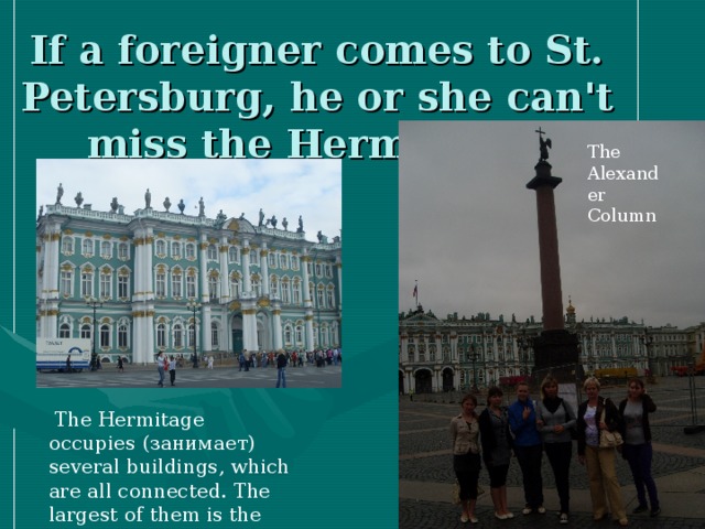 If a foreigner comes to St. Petersburg, he or she can't miss the Hermitage.  The Alexander Column  The Hermitage occupies  ( занимает ) several buildings, which are all connected. The largest of them is the Winter Palace.