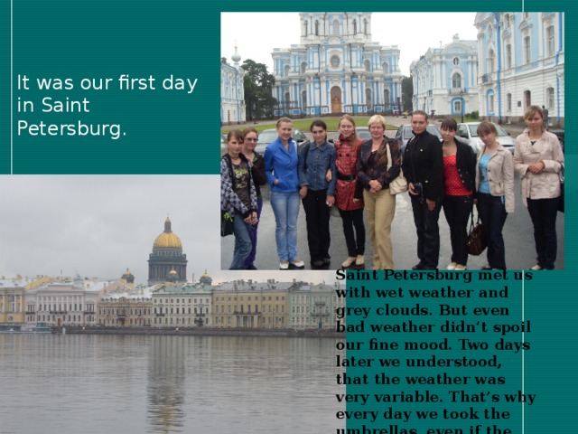 It was our first day in Saint Petersburg.  Saint Petersburg met us with wet weather and grey clouds. But even bad weather didn’t spoil  our fine mood. Two days later we understood, that the weather was very variable. That’s why every day we took the umbrellas, even if the weather was sunny in the morning.