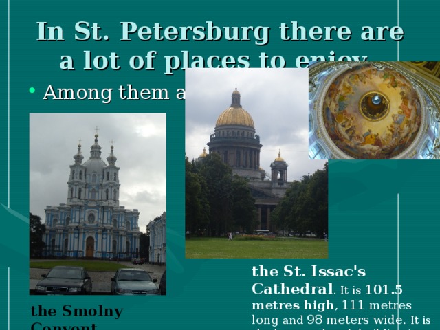 In St. Petersburg there are а lot of places to enjoy. Among them are: the St. Issac's Cathedral . It is 101.5 metres high , 111 metres long and 98 meters wide . It is the largest church building in Russia.  the Smolny Convent