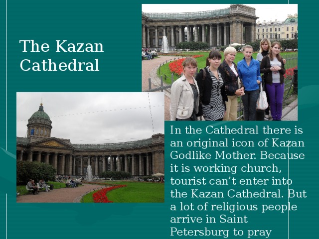 The Kazan Cathedral In the Cathedral there is an original icon of Kazan Godlike Mother. Because it is working church, tourist can’t enter into the Kazan Cathedral. But a lot of religious people arrive in Saint Petersburg to pray ( молиться) . People say, that the icon has miraculous abilities.