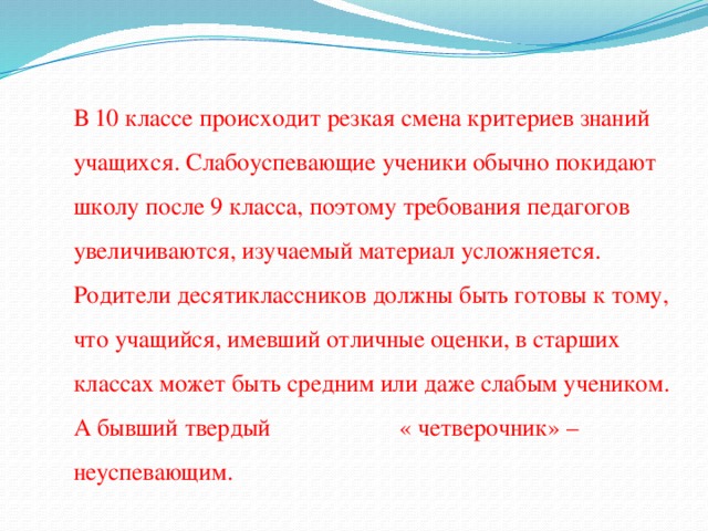 В 10 классе происходит резкая смена критериев знаний учащихся. Слабоуспевающие ученики обычно покидают школу после 9 класса, поэтому требования педагогов увеличиваются, изучаемый материал усложняется. Родители десятиклассников должны быть готовы к тому, что учащийся, имевший отличные оценки, в старших классах может быть средним или даже слабым учеником. А бывший твердый « четверочник» – неуспевающим.