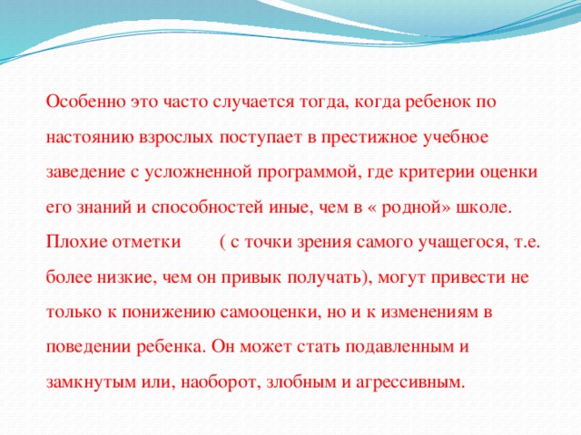 Особенно это часто случается тогда, когда ребенок по настоянию взрослых поступает в престижное учебное заведение с усложненной программой, где критерии оценки его знаний и способностей иные, чем в « родной» школе. Плохие отметки ( с точки зрения самого учащегося, т.е. более низкие, чем он привык получать), могут привести не только к понижению самооценки, но и к изменениям в поведении ребенка. Он может стать подавленным и замкнутым или, наоборот, злобным и агрессивным.