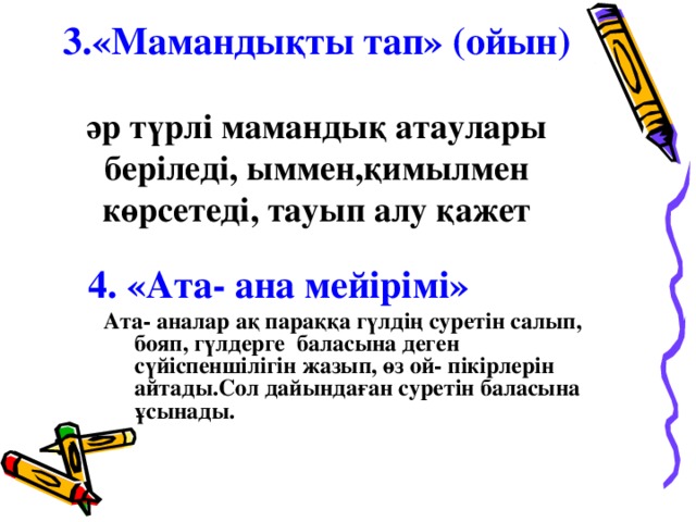 3.« Мамандықты тап » (ойын)   әр түрлі мамандық атаулары беріледі, ыммен,қимылмен көрсетеді, тауып алу қажет 4. «Ата- ана мейірімі»  Ата- аналар ақ параққа гүлдің суретін салып, бояп, г үлде рге баласына деген сүйіспеншілігін жазып, өз ой- пікірлерін айтады.Сол дайындаған суретін баласына ұсынады.