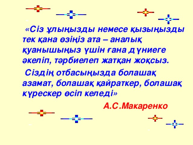 «Сіз ұлыңызды немесе қызыңызды тек қана өзіңіз ата – аналық қуанышыңыз үшін ғана дүниеге әкеліп, тәрбиелеп жатқан жоқсыз.  Сіздің отбасыңызда болашақ азамат, болашақ қайраткер, болашақ күрескер өсіп келеді»  А.С.Макаренко