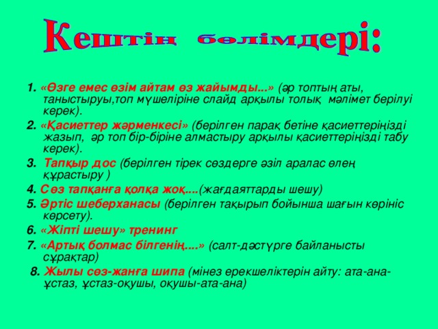 1. «Өзге емес өзім айтам өз жайымды...»  (әр топтың аты, таныстыруы,топ мүшеліріне слайд арқылы толық мәлімет берілуі керек). 2. «Қасиеттер жәрменкесі»  (берілген парақ бетіне қасиеттеріңізді жазып, әр топ бір-біріне алмастыру арқылы қасиеттеріңізді табу керек). 3. Тапқыр дос  (берілген тірек сөздерге әзіл аралас өлең құрастыру ) 4. Сөз тапқанға қолқа жоқ.... (жағдаяттарды шешу)  5. Әртіс шеберханасы  (берілген тақырып бойынша шағын көрініс көрсету). 6. «Жіпті шешу» тренинг 7. «Артық болмас білгенің....»  (салт-дәстүрге байланысты сұрақтар)  8. Жылы сөз-жанға шипа  (мінез ерекшеліктерін айту: ата-ана-ұстаз, ұстаз-оқушы, оқушы-ата-ана)