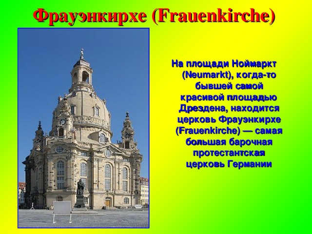 Фрауэнкирхе (Frauenkirche) На площади Ноймаркт (Neumarkt), когда-то бывшей самой красивой площадью Дрездена, находится церковь Фрауэнкирхе (Frauenkirche) — самая большая барочная протестантская церковь Германии