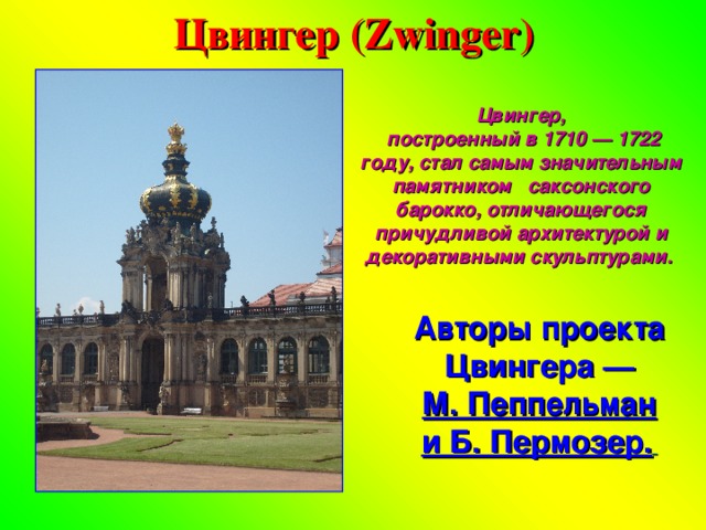 Цвингер (Zwinger) Цвингер,  построенный в 1710 — 1722 году, стал самым значительным памятником саксонского барокко, отличающегося причудливой архитектурой и декоративными скульптурами. Авторы проекта Цвингера — М. Пеппельман и Б. Пермозер.