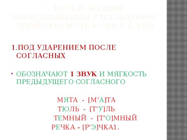 с точки зрения произношения рассмотрим двойную роль букв Е,ё,Ю,Я 1.ПОД УДАРЕНИЕМ ПОСЛЕ СОГЛАСНЫХ  ОБОЗНАЧАЮТ 1 ЗВУК И МЯГКОСТЬ ПРЕДЫДУЩЕГО СОГЛАСНОГО  М Я ТА - [М’ А ]ТА  Т Ю ЛЬ - [Т’ У ]ЛЬ  Т Е МНЫЙ - [Т’ О ]МНЫЙ  Р Е ЧКА – [Р’ Э ]ЧКА1.