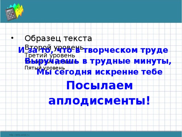 И за то, что в творческом труде  Выручаешь в трудные минуты,  Мы сегодня искренне тебе  Посылаем аплодисменты!