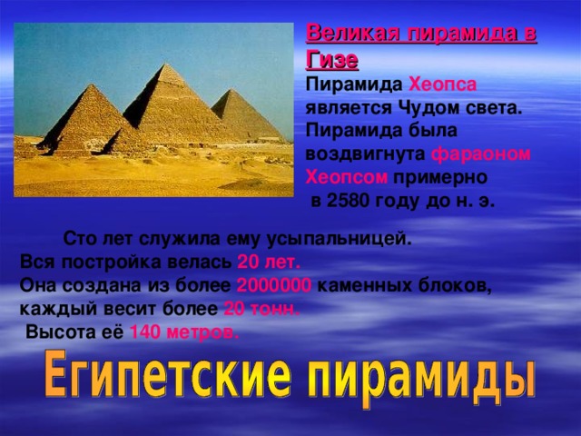 Великая пирамида в Гизе Пирамида Хеопса является Чудом света. Пирамида была воздвигнута фараоном Хеопсом примерно  в 2580 году до н. э.  Сто лет служила ему усыпальницей. Вся постройка велась 20 лет. Она создана из более 2000000 каменных блоков, каждый весит более 20 тонн.  Высота её 140 метров.