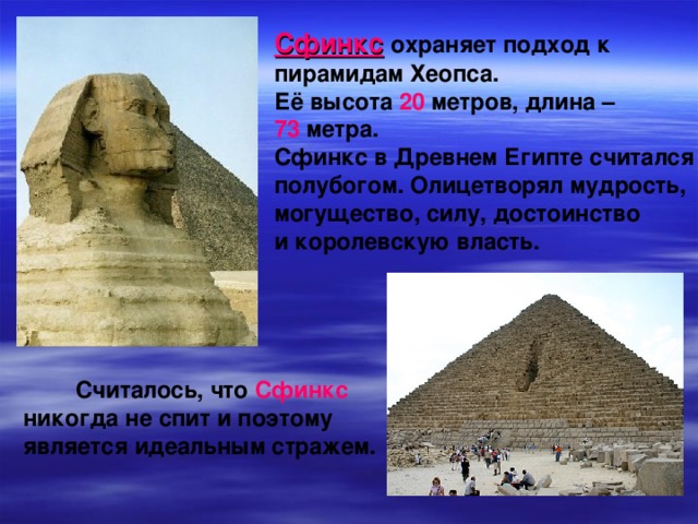 Сфинкс  охраняет подход к пирамидам Хеопса. Её высота 20 метров, длина – 73 метра. Сфинкс в Древнем Египте считался полубогом. Олицетворял мудрость, могущество, силу, достоинство и королевскую власть.   Считалось, что Сфинкс никогда не спит и поэтому является идеальным стражем.