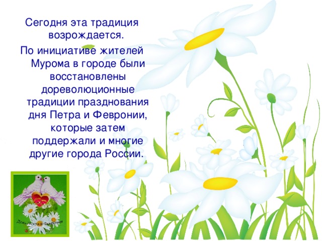 Сегодня эта традиция возрождается. По инициативе жителей Мурома в городе были восстановлены дореволюционные традиции празднования дня Петра и Февронии, которые затем поддержали и многие другие города России.