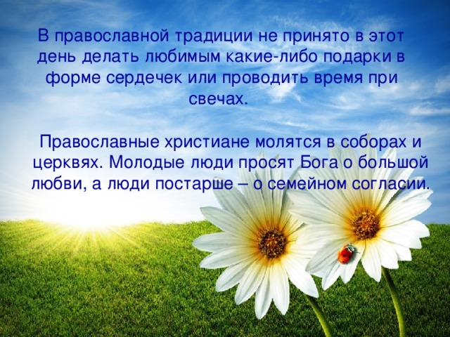 В православной традиции не принято в этот день делать любимым какие-либо подарки в форме сердечек или проводить время при свечах.  Православные христиане молятся в соборах и церквях. Молодые люди просят Бога о большой любви, а люди постарше – о семейном согласии.