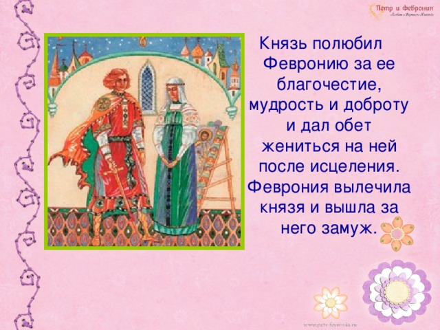 Князь полюбил Февронию за ее благочестие, мудрость и доброту и дал обет жениться на ней после исцеления. Феврония вылечила князя и вышла за него замуж.