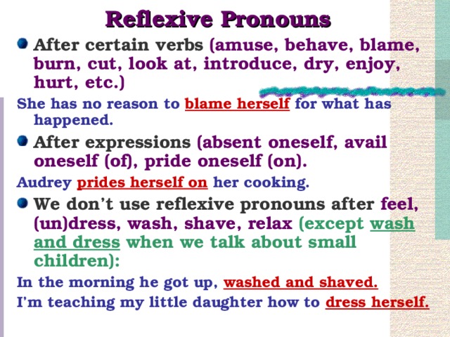 Reflexive Pronouns After certain verbs  (amuse, behave, blame, burn, cut, look at, introduce, dry, enjoy, hurt, etc.) She has no reason to blame herself for what has happened. After expressions  (absent oneself, avail oneself (of), pride oneself (on). Audrey prides herself on her cooking. We don’t use reflexive pronouns after feel, (un)dress, wash, shave, relax (except wash and dress when we talk about small children): In the morning he got up, washed and shaved. I’m teaching my little daughter how to dress herself.
