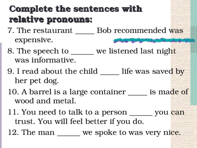 Complete the sentences with relative pronouns: 7. The restaurant _____ Bob recommended was expensive. 8. The speech to ______ we listened last night was informative. 9. I read about the child _____ life was saved by her pet dog. 10. A barrel is a large container _____ is made of wood and metal. 11. You need to talk to a person ______ you can trust. You will feel better if you do. 12. The man ______ we spoke to was very nice.