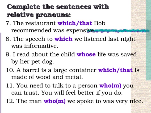 Complete the sentences with relative pronouns: 7. The restaurant which/that Bob recommended was expensive. 8. The speech to which we listened last night was informative. 9. I read about the child whose life was saved by her pet dog. 10. A barrel is a large container which/that is made of wood and metal. 11. You need to talk to a person who(m) you can trust. You will feel better if you do. 12. The man who(m) we spoke to was very nice.