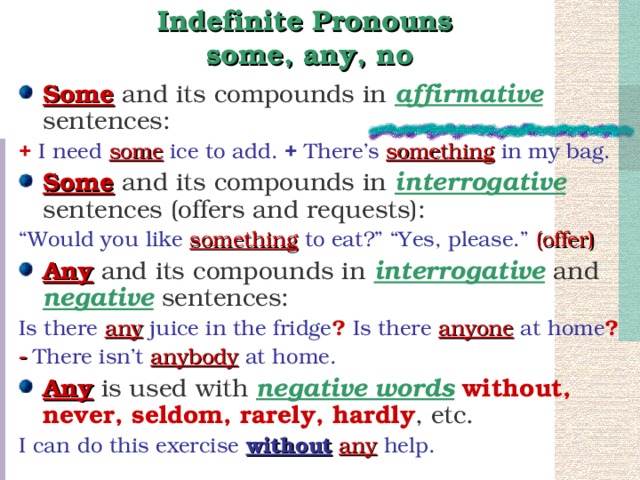 Indefinite Pronouns  some, any, no Some and its compounds in affirmative sentences: +  I need some ice to add. + There’s something in my bag.  Some and its compounds in interrogative sentences (offers and requests): “ Would you like something to eat?” “Yes, please.” (offer) Any and its compounds in interrogative and negative sentences: Is there any juice in the fridge ? Is there anyone at home ? - There isn’t anybody at home. Any is used with negative words  without, never, seldom, rarely, hardly , etc. I can do this exercise without  any help.