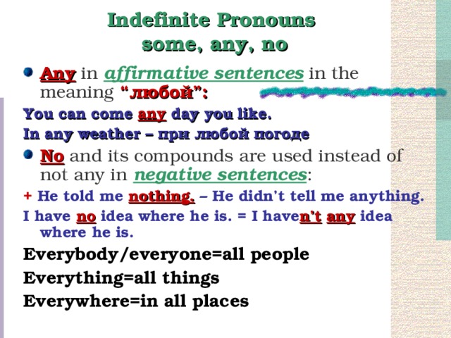 Indefinite Pronouns  some, any, no Any in affirmative sentences in the meaning “ любой ”: You can come any day you like. In any weather – при любой погоде No and its compounds are used instead of not any in negative sentences : + He told me nothing. – He didn’t tell me anything. I have no idea where he is. = I have n’t  any idea where he is. Everybody/everyone=all people Everything=all things Everywhere=in all places