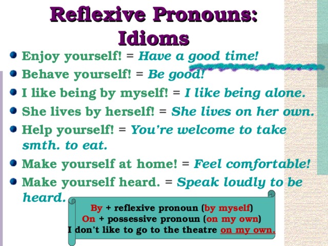 Reflexive Pronouns: Idioms Enjoy yourself! = Have a good time! Behave yourself! = Be good! I like being by myself! = I like being alone. She lives by herself! = She lives on her own. Help yourself! = You’re welcome to take smth. to eat. Make yourself at home! = Feel comfortable! Make yourself heard. = Speak loudly to be heard.  By + reflexive pronoun ( by myself ) On + possessive pronoun ( on my own ) I don’t like to go to the theatre on my own.