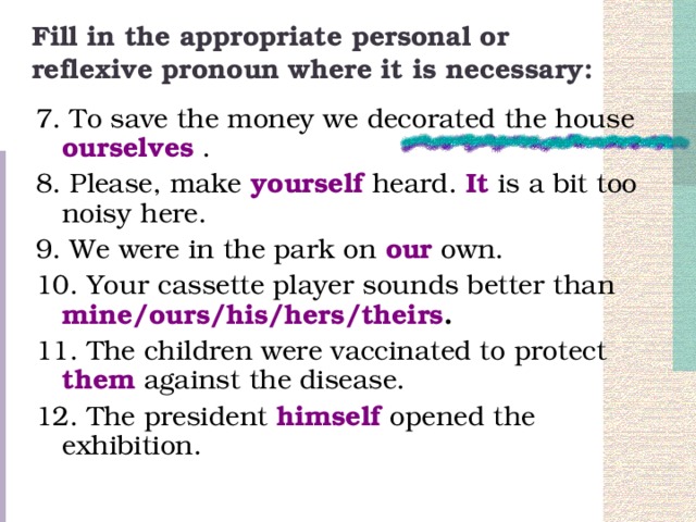 Fill in the appropriate personal or reflexive pronoun where it is necessary: 7. To save the money we decorated the house ourselves . 8. Please, make yourself heard. It  is a bit too noisy here. 9. We were in the park on our  own. 10. Your cassette player sounds better than mine/ours/his/hers/theirs . 11. The children were vaccinated to protect them  against the disease. 12. The president himself  opened the exhibition.