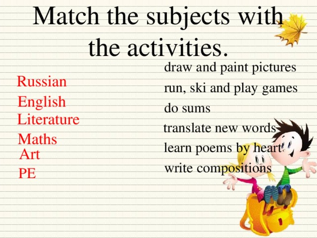 Match the subjects with the activities. draw and paint pictures Russian run, ski and play games English do sums Literature translate new words Maths learn poems by heart Art write compositions PE