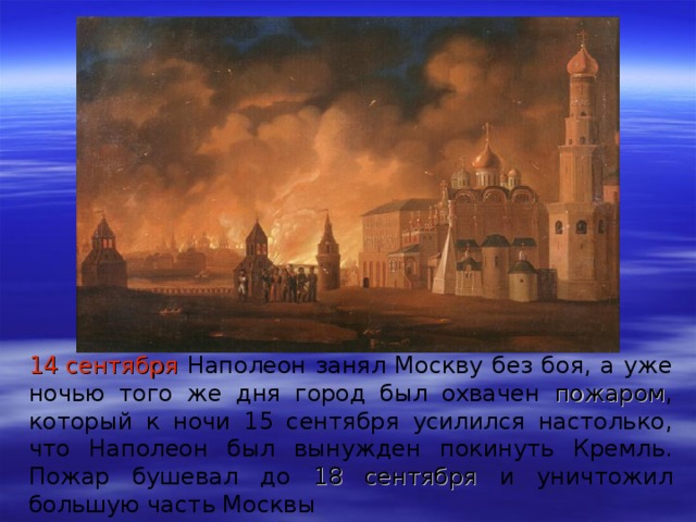 14 сентября  Наполеон занял Москву без боя, а уже ночью того же дня город был охвачен пожаром , который к ночи 15 сентября усилился настолько, что Наполеон был вынужден покинуть Кремль. Пожар бушевал до 18 сентября и уничтожил большую часть Москвы