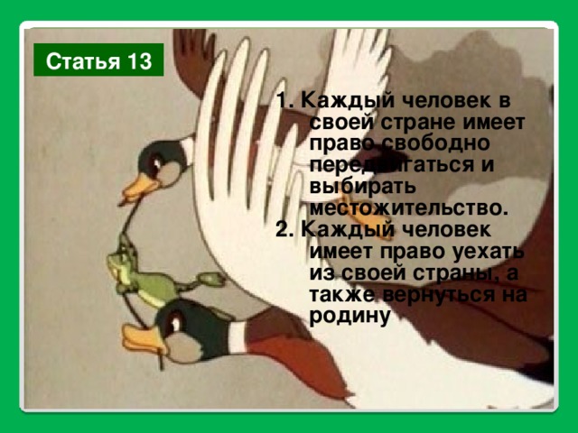 Статья 13 1. Каждый человек в своей стране имеет право свободно передвигаться и выбирать местожительство. 2. Каждый человек имеет право уехать из своей страны, а также вернуться на родину