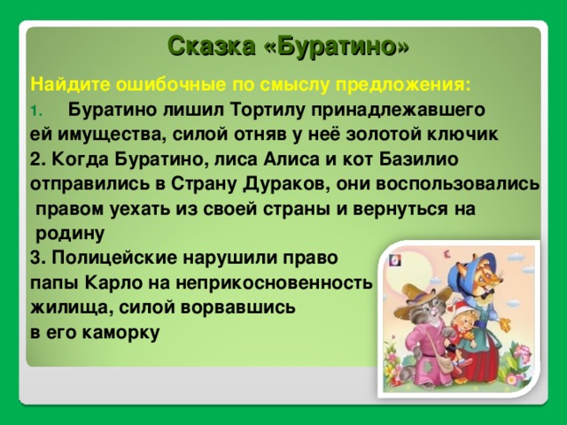 Сказка «Буратино» Найдите ошибочные по смыслу предложения: Буратино лишил Тортилу принадлежавшего ей имущества, силой отняв у неё золотой ключик 2. Когда Буратино, лиса Алиса и кот Базилио отправились в Страну Дураков, они воспользовались  правом уехать из своей страны и вернуться на  родину 3. Полицейские нарушили право папы Карло на неприкосновенность жилища, силой ворвавшись в его каморку