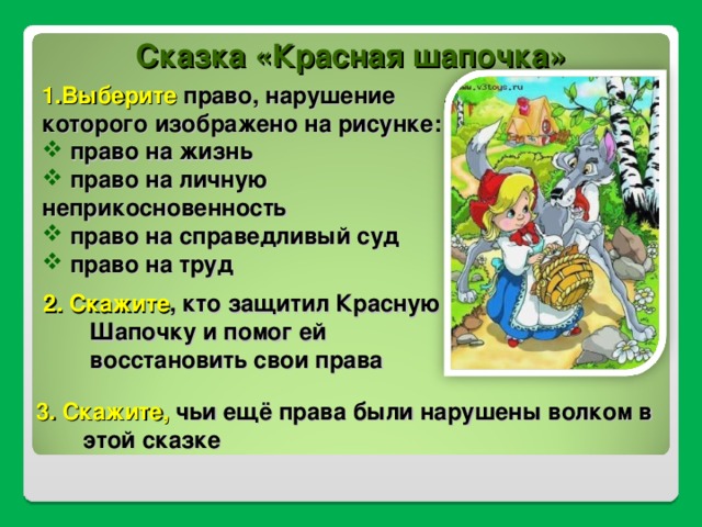 Сказка «Красная шапочка» 1.Выберите право, нарушение которого изображено на рисунке:  право на жизнь  право на личную неприкосновенность  право на справедливый суд  право на труд 2. Скажите , кто защитил Красную Шапочку и помог ей восстановить свои права 3. Скажите, чьи ещё права были нарушены волком в этой сказке