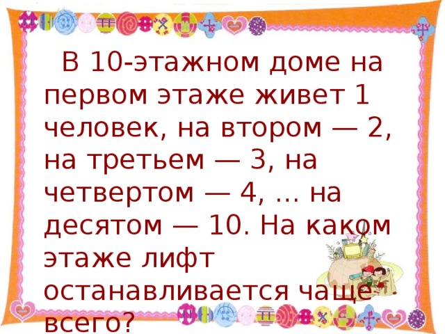 В 10-этажном доме на первом этаже живет 1 человек, на втором — 2, на третьем — 3, на четвертом — 4, ... на десятом — 10. На каком этаже лифт останавливается чаще всего?