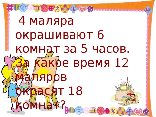 4 маляра окрашивают 6 комнат за 5 часов. За какое время 12 маляров     окрасят 18       комнат?