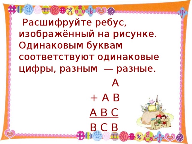 Расшифруйте ребус, изображённый на рисунке. Одинаковым буквам соответствуют одинаковые цифры, разным — разные.  А  + А В  А В С  В С В