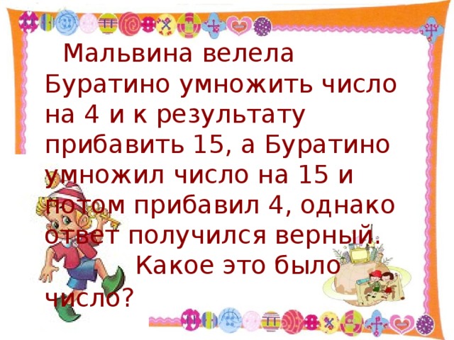 Мальвина велела Буратино умножить число на 4 и к результату прибавить 15, а Буратино умножил число на 15 и потом прибавил 4, однако ответ получился верный.    Какое это было число?