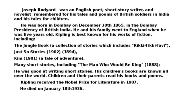 Joseph Rudyard was an English poet, short-story writer, and novelist remembered for his tales and poems of British soldiers in India and his tales for children.  He was born in Bombay on December 30th 1865, in the Bombay Presidency of British India. He and his family went to England when he was five years old. Kipling is best known for his works of fiction, including: The Jungle Book (a collection of stories which includes 