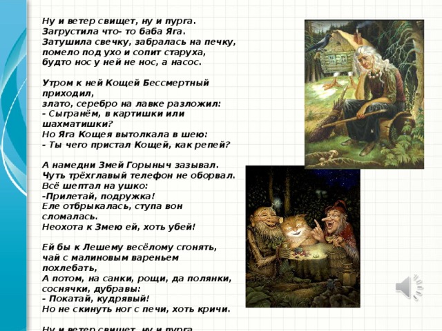 Ну и ветер свищет, ну и пурга.  Загрустила что- то баба Яга.  Затушила свечку, забралась на печку,  помело под ухо и сопит старуха,  будто нос у ней не нос, а насос.     Утром к ней Кощей Бессмертный приходил,  злато, серебро на лавке разложил:  - Сыгранём, в картишки или шахматишки?  Но Яга Кощея вытолкала в шею:  - Ты чего пристал Кощей, как репей?     А намедни Змей Горыныч зазывал.  Чуть трёхглавый телефон не оборвал.  Всё шептал на ушко:  -Прилетай, подружка!  Еле отбрыкалась, ступа вон сломалась.  Неохота к Змею ей, хоть убей!     Ей бы к Лешему весёлому сгонять,  чай с малиновым вареньем похлебать,  А потом, на санки, рощи, да полянки,  соснячки, дубравы:  - Покатай, кудрявый!  Но не скинуть ног с печи, хоть кричи.     Ну и ветер свищет, ну и пурга,  -Заболела что ли, Баба Яга?