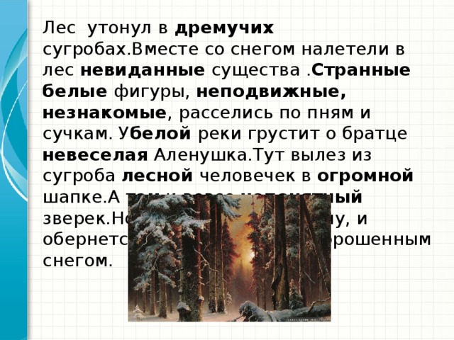 Лес утонул в дремучих сугробах.Вместе со снегом налетели в лес невиданные существа . Странные белые фигуры, неподвижные, незнакомые , расселись по пням и сучкам. У белой реки грустит о братце невеселая Аленушка.Тут вылез из сугроба лесной человечек в огромной шапке.А там и вовсе непонятный зверек.Но сделай шаг в сторону, и обернется зверек сучком, запорошенным снегом.