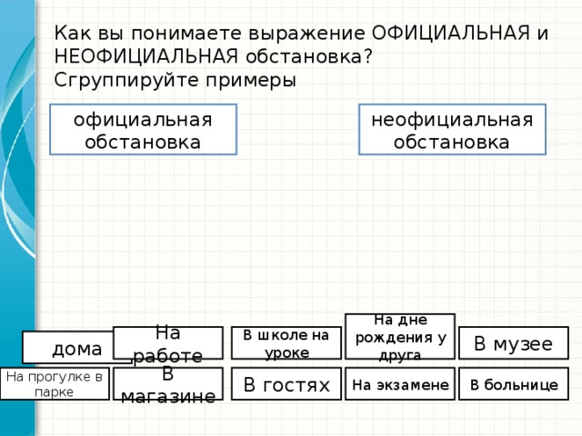 Как вы понимаете выражение ОФИЦИАЛЬНАЯ и НЕОФИЦИАЛЬНАЯ обстановка?  Сгруппируйте примеры официальная обстановка неофициальная обстановка На дне рождения у друга На работе В школе на уроке В музее дома На прогулке в парке В магазине В гостях На экзамене В больнице