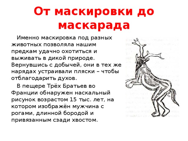 От маскировки до маскарада  Именно маскировка под разных животных позволяла нашим предкам удачно охотиться и выживать в дикой природе. Вернувшись с добычей, они в тех же нарядах устраивали пляски – чтобы отблагодарить духов.  В пещере Трёх Братьев во Франции обнаружен наскальный рисунок возрастом 15 тыс. лет, на котором изображён мужчина с рогами, длинной бородой и привязанным сзади хвостом.