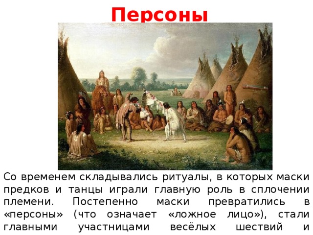 Персоны Со временем складывались ритуалы, в которых маски предков и танцы играли главную роль в сплочении племени. Постепенно маски превратились в «персоны» (что означает «ложное лицо»), стали главными участницами весёлых шествий и праздников. Так зародились карнавалы и маскарады.