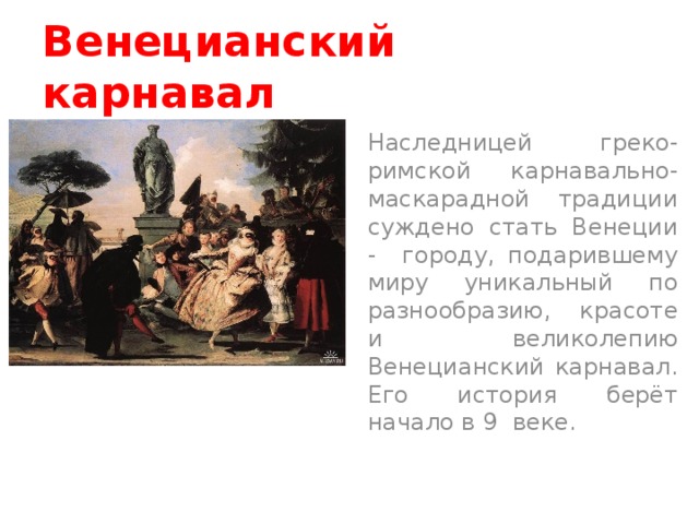 Венецианский карнавал Наследницей греко-римской карнавально-маскарадной традиции суждено стать Венеции - городу, подарившему миру уникальный по разнообразию, красоте и великолепию Венецианский карнавал. Его история берёт начало в 9 веке.