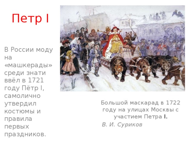 Петр I В России моду на «машкерады» среди знати ввёл в 1721 году Пётр I, самолично утвердил костюмы и правила первых праздников. Большой маскарад в 1722 году на улицах Москвы с участием Петра I.  В. И. Суриков