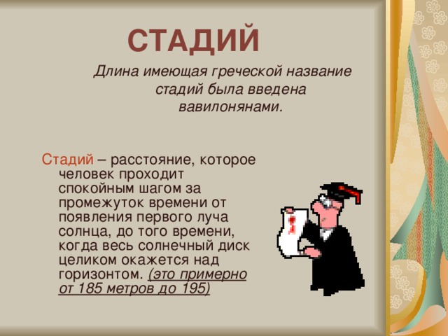 СТАДИЙ Длина имеющая греческой название стадий была введена вавилонянами. Стадий – расстояние, которое человек проходит спокойным шагом за промежуток времени от появления первого луча солнца, до того времени, когда весь солнечный диск целиком окажется над горизонтом. (это примерно от 185 метров до 195)