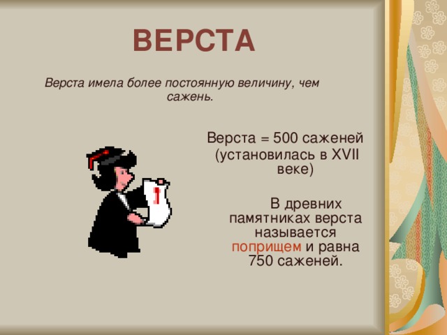 ВЕРСТА Верста имела более постоянную величину, чем сажень. Верста = 500 саженей (установилась в XVII веке)  В древних памятниках верста называется поприщем и равна 750 саженей.