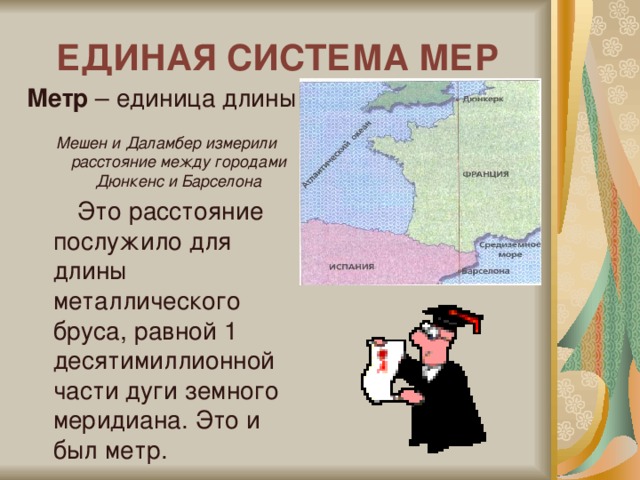 ЕДИНАЯ СИСТЕМА МЕР Метр – единица длины Мешен и Даламбер измерили расстояние между городами Дюнкенс и Барселона  Это расстояние послужило для длины металлического бруса, равной 1 десятимиллионной части дуги земного меридиана. Это и был метр.