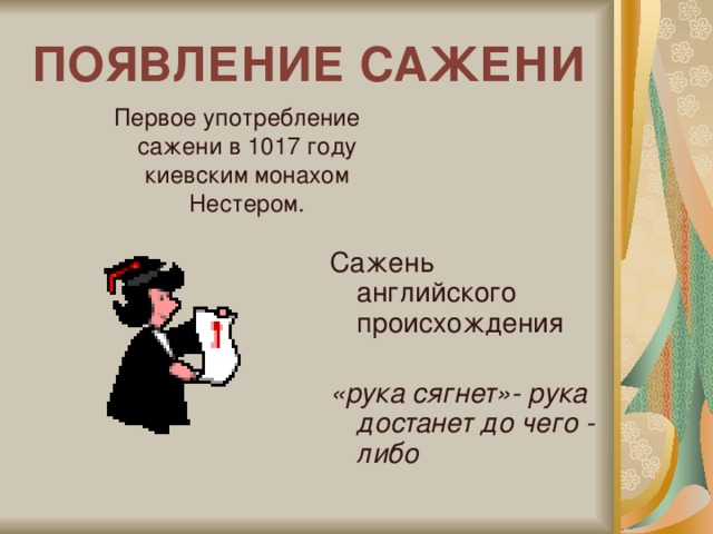 ПОЯВЛЕНИЕ САЖЕНИ  Первое употребление сажени в 1017 году киевским монахом Нестером. Сажень английского происхождения «рука сягнет»- рука достанет до чего - либо