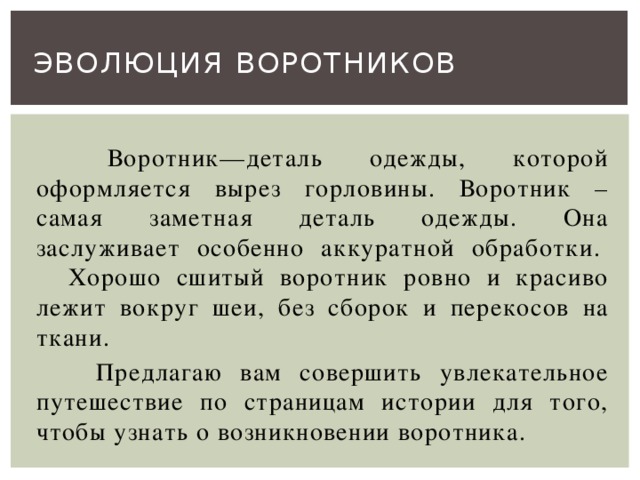 Эволюция воротников   Воротник—деталь одежды, которой оформляется вырез горловины. Воротник – самая заметная деталь одежды. Она заслуживает особенно аккуратной обработки.  Хорошо сшитый воротник ровно и красиво лежит вокруг шеи, без сборок и перекосов на ткани.    Предлагаю вам совершить увлекательное путешествие по страницам истории для того, чтобы узнать о возникновении воротника.