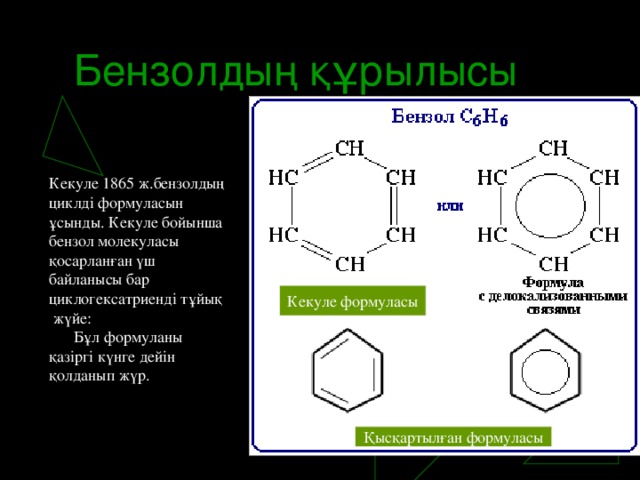 Бензолдың құрылысы Кекуле 1865 ж.бензолдың циклді формуласын ұсынды. Кекуле бойынша бензол молекуласы қосарланған үш байланысы бар циклогексатриенді тұйық  жүйе:        Бұл формуланы қазіргі күнге дейін қолданып жүр. Кекуле формуласы Қысқартылған формуласы