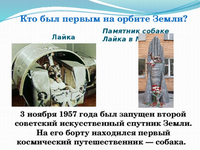 Кто был первым на орбите Земли? Памятник собаке Лайка в Москве   Лайка 3 ноября 1957 года был запущен второй советский искусственный спутник Земли. На его борту находился первый космический путешественник — собака. .